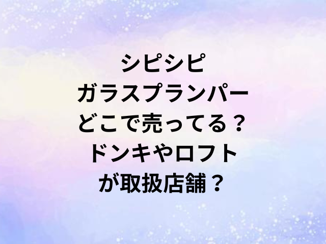 シピシピガラスプランパーどこで売ってる？ドンキやロフトが取扱店舗？