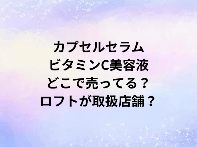 カプセルセラムビタミンC美容液どこで売ってる？ロフトが取扱店舗？
