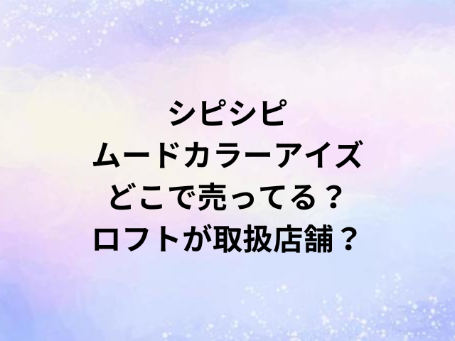 シピシピムードカラーアイズどこで売ってる？ロフトが取扱店舗？