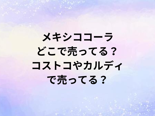 メキシココーラどこで売ってる？コストコやカルディで売ってる？
