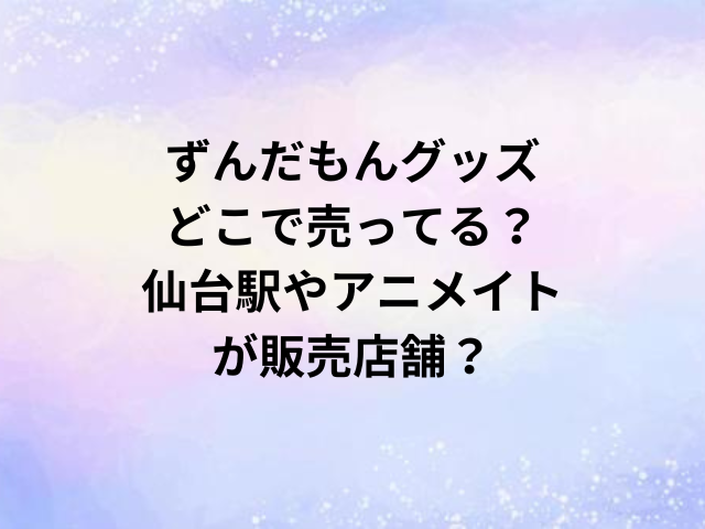 ずんだもんグッズどこで売ってる？仙台駅やアニメイトが販売店舗？