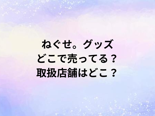 ねぐせ。グッズどこで売ってる？取扱店舗はどこ？