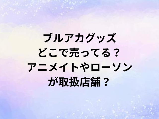 ブルアカグッズどこで売ってる？アニメイトやローソンが取扱店舗？