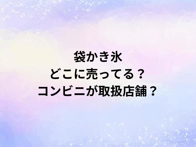 袋かき氷どこに売ってる？コンビニが取扱店舗？