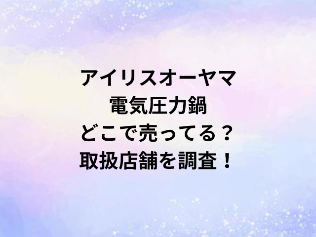 アイリスオーヤマ電気圧力鍋どこで売ってる？取扱店舗を調査！